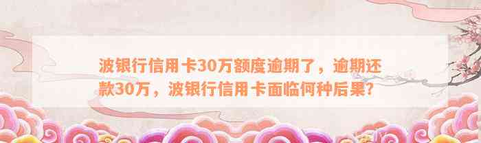 波银行信用卡30万额度逾期了，逾期还款30万，波银行信用卡面临何种后果？