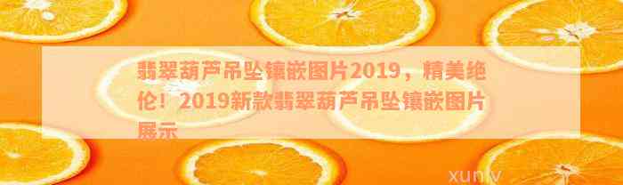 翡翠葫芦吊坠镶嵌图片2019，精美绝伦！2019新款翡翠葫芦吊坠镶嵌图片展示