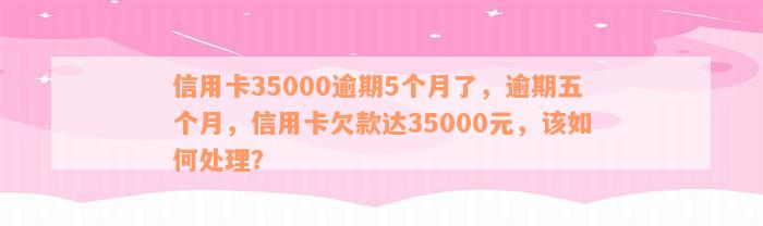 信用卡35000逾期5个月了，逾期五个月，信用卡欠款达35000元，该如何处理？