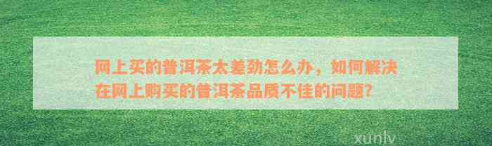 网上买的普洱茶太差劲怎么办，如何解决在网上购买的普洱茶品质不佳的问题？