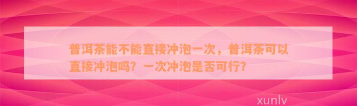 普洱茶能不能直接冲泡一次，普洱茶可以直接冲泡吗？一次冲泡是否可行？