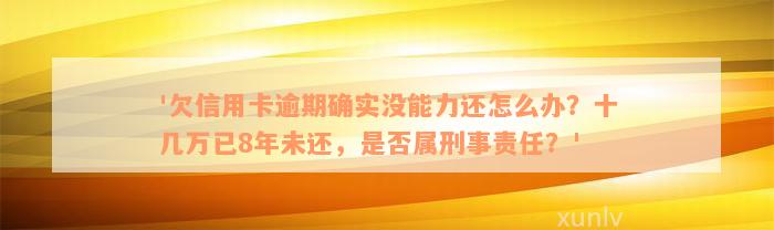 '欠信用卡逾期确实没能力还怎么办？十几万已8年未还，是否属刑事责任？'