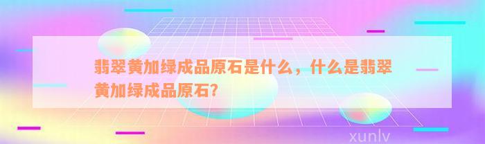 翡翠黄加绿成品原石是什么，什么是翡翠黄加绿成品原石？