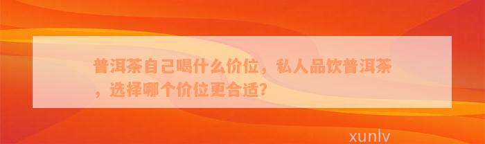 普洱茶自己喝什么价位，私人品饮普洱茶，选择哪个价位更合适？