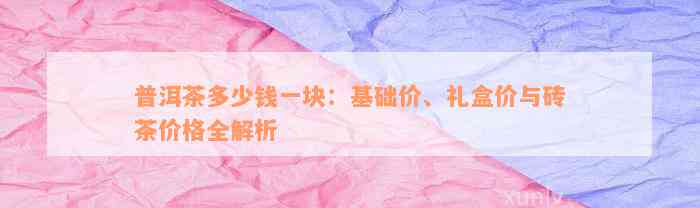 普洱茶多少钱一块：基础价、礼盒价与砖茶价格全解析