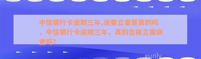 中信银行卡逾期三年,说要立案是真的吗，中信银行卡逾期三年，真的会被立案调查吗？