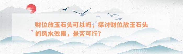 财位放玉石头可以吗，探讨财位放玉石头的风水效果，是否可行？