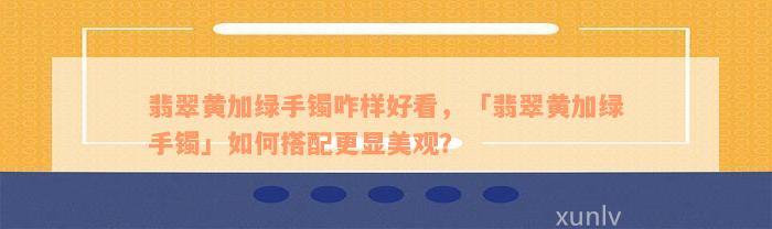 翡翠黄加绿手镯咋样好看，「翡翠黄加绿手镯」如何搭配更显美观？