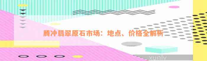 腾冲翡翠原石市场：地点、价格全解析