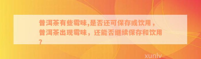 普洱茶有些霉味,是否还可保存或饮用，普洱茶出现霉味，还能否继续保存和饮用？