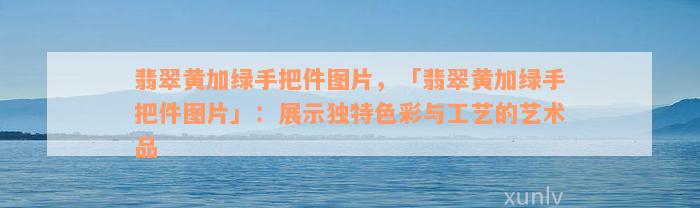 翡翠黄加绿手把件图片，「翡翠黄加绿手把件图片」：展示独特色彩与工艺的艺术品