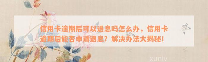 信用卡逾期后可以退息吗怎么办，信用卡逾期后能否申请退息？解决办法大揭秘！