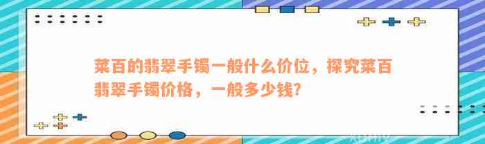 菜百的翡翠手镯一般什么价位，探究菜百翡翠手镯价格，一般多少钱？