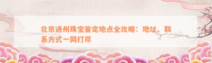 北京通州珠宝鉴定地点全攻略：地址、联系方式一网打尽