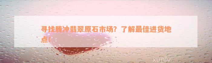 寻找腾冲翡翠原石市场？了解最佳进货地点！