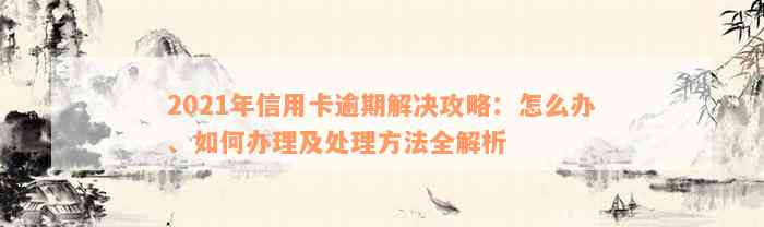 2021年信用卡逾期解决攻略：怎么办、如何办理及处理方法全解析