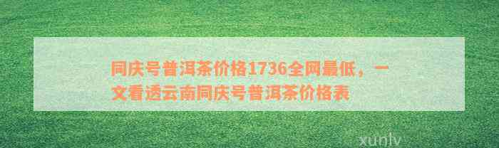 同庆号普洱茶价格1736全网最低，一文看透云南同庆号普洱茶价格表