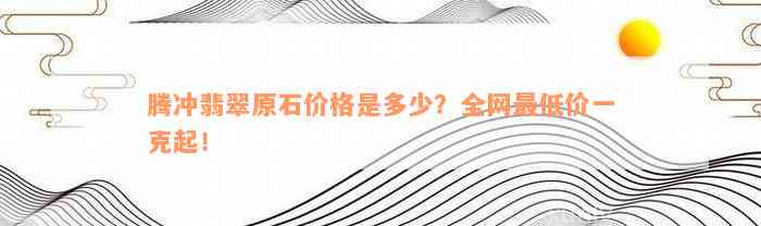 腾冲翡翠原石价格是多少？全网最低价一克起！