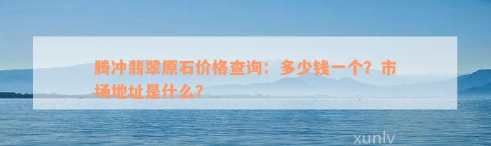 腾冲翡翠原石价格查询：多少钱一个？市场地址是什么？