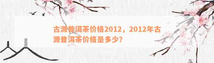 古源普洱茶价格2012，2012年古源普洱茶价格是多少？