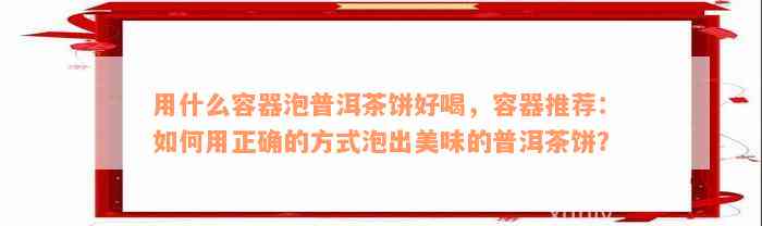 用什么容器泡普洱茶饼好喝，容器推荐：如何用正确的方式泡出美味的普洱茶饼？