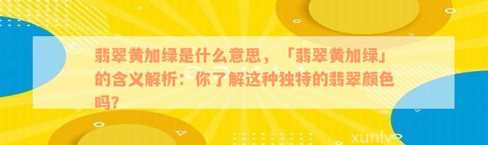 翡翠黄加绿是什么意思，「翡翠黄加绿」的含义解析：你了解这种独特的翡翠颜色吗？