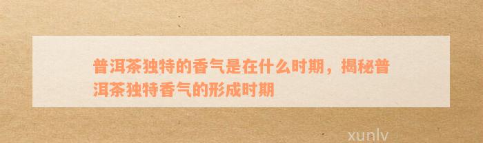 普洱茶独特的香气是在什么时期，揭秘普洱茶独特香气的形成时期