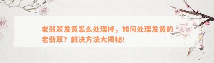 老翡翠发黄怎么处理掉，如何处理发黄的老翡翠？解决方法大揭秘！