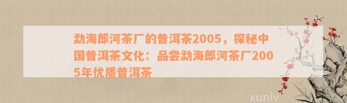 勐海郎河茶厂的普洱茶2005，探秘中国普洱茶文化：品尝勐海郎河茶厂2005年优质普洱茶