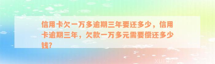 信用卡欠一万多逾期三年要还多少，信用卡逾期三年，欠款一万多元需要偿还多少钱？