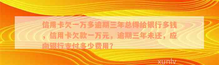 信用卡欠一万多逾期三年总得给银行多钱，信用卡欠款一万元，逾期三年未还，应向银行支付多少费用？