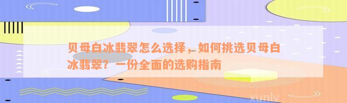 贝母白冰翡翠怎么选择，如何挑选贝母白冰翡翠？一份全面的选购指南