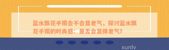 蓝水飘花手镯会不会显老气，探讨蓝水飘花手镯的时尚感：是否会显得老气？