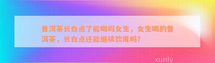 普洱茶长白点了能喝吗女生，女生喝的普洱茶，长白点还能继续饮用吗？