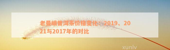 老曼峨普洱茶价格变化：2019、2021与2017年的对比