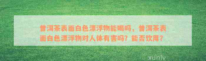 普洱茶表面白色漂浮物能喝吗，普洱茶表面白色漂浮物对人体有害吗？能否饮用？