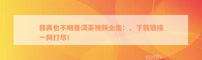 我再也不喝普洱茶视频全集：、下载链接一网打尽！