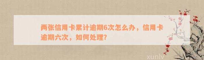 两张信用卡累计逾期6次怎么办，信用卡逾期六次，如何处理？