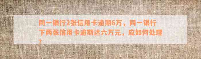 同一银行2张信用卡逾期6万，同一银行下两张信用卡逾期达六万元，应如何处理？