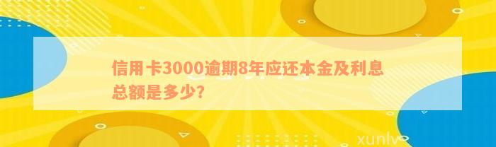 信用卡3000逾期8年应还本金及利息总额是多少？