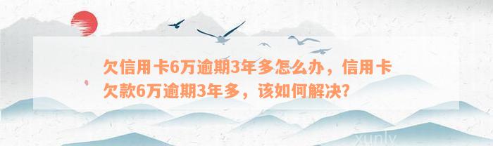 欠信用卡6万逾期3年多怎么办，信用卡欠款6万逾期3年多，该如何解决？