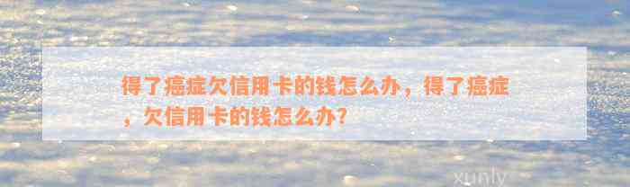 得了癌症欠信用卡的钱怎么办，得了癌症，欠信用卡的钱怎么办？