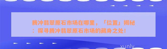 腾冲翡翠原石市场在哪里，「位置」揭秘：探寻腾冲翡翠原石市场的藏身之处！