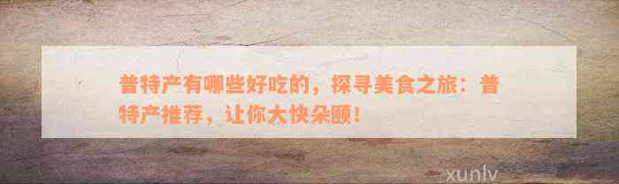 普特产有哪些好吃的，探寻美食之旅：普特产推荐，让你大快朵颐！