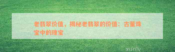 老翡翠价值，揭秘老翡翠的价值：古董珠宝中的瑰宝