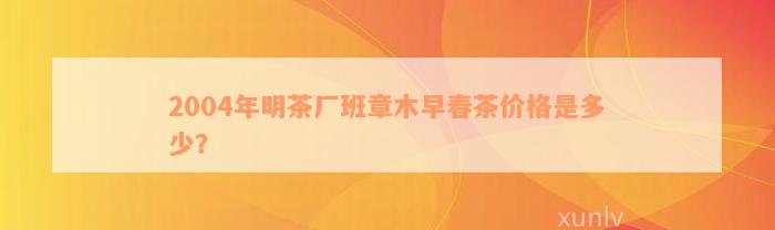 2004年明茶厂班章木早春茶价格是多少？