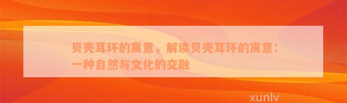 贝壳耳环的寓意，解读贝壳耳环的寓意：一种自然与文化的交融