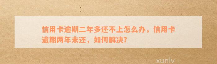 信用卡逾期二年多还不上怎么办，信用卡逾期两年未还，如何解决？