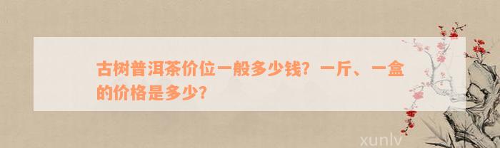 古树普洱茶价位一般多少钱？一斤、一盒的价格是多少？