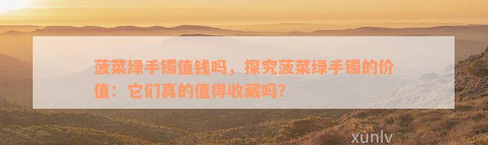 菠菜绿手镯值钱吗，探究菠菜绿手镯的价值：它们真的值得收藏吗？